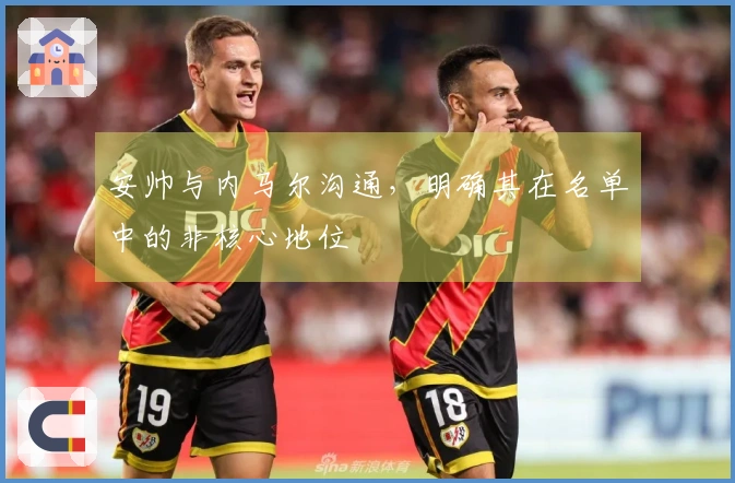 安帅与内马尔沟通，明确其在名单中的非核心地位